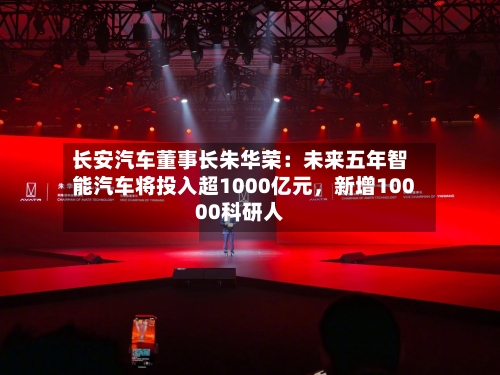 长安汽车董事长朱华荣：未来五年智能汽车将投入超1000亿元，新增10000科研人-第2张图片