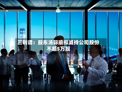 三利谱：股东汤际瑜拟减持公司股份不超5万股