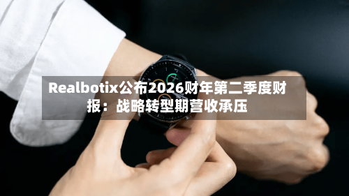 Realbotix公布2026财年第二季度财报:战略转型期营收承压-第2张图片