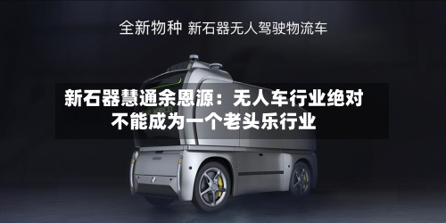 新石器慧通余恩源:无人车行业绝对不能成为一个老头乐行业-第3张图片