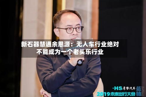 新石器慧通余恩源:无人车行业绝对不能成为一个老头乐行业-第2张图片