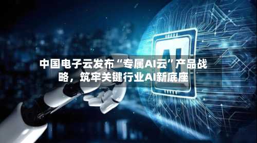 中国电子云发布“专属AI云”产品战略，筑牢关键行业AI新底座-第2张图片