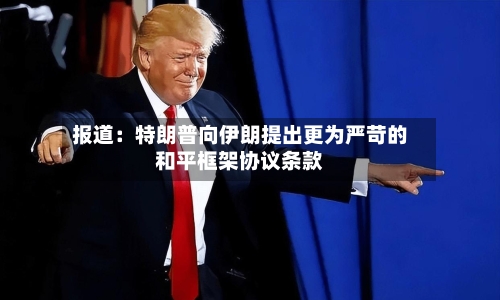 报道：特朗普向伊朗提出更为严苛的和平框架协议条款-第2张图片
