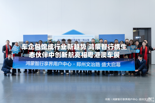 车企包馆成行业新趋势 鸿蒙智行携生态伙伴中创新航亮相粤港澳车展