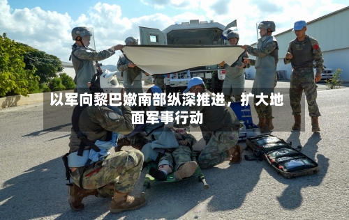 以军向黎巴嫩南部纵深推进，扩大地面军事行动-第2张图片