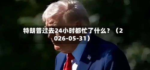 特朗普过去24小时都忙了什么？（2026-05-31）