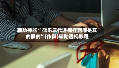 辅助神器“ 微乐三代透视挂到底是真的假的”(作弊)辅助透视教程