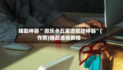 辅助神器“ 微乐卡五星透视挂神器”(作弊)辅助透视教程-第2张图片