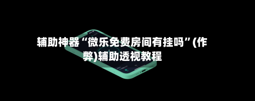 辅助神器“微乐免费房间有挂吗”(作弊)辅助透视教程