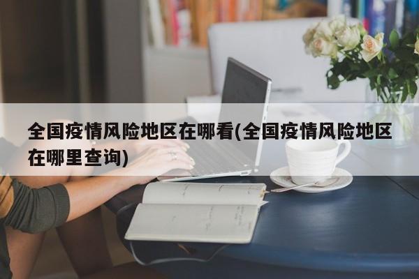 全国疫情风险地区在哪看(全国疫情风险地区在哪里查询)