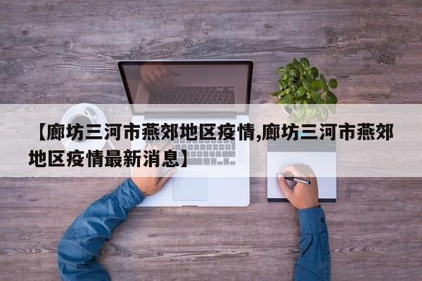 【廊坊三河市燕郊地区疫情,廊坊三河市燕郊地区疫情最新消息】