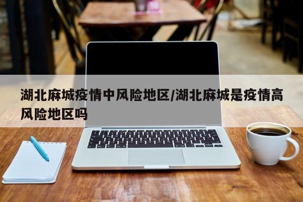 湖北麻城疫情中风险地区/湖北麻城是疫情高风险地区吗