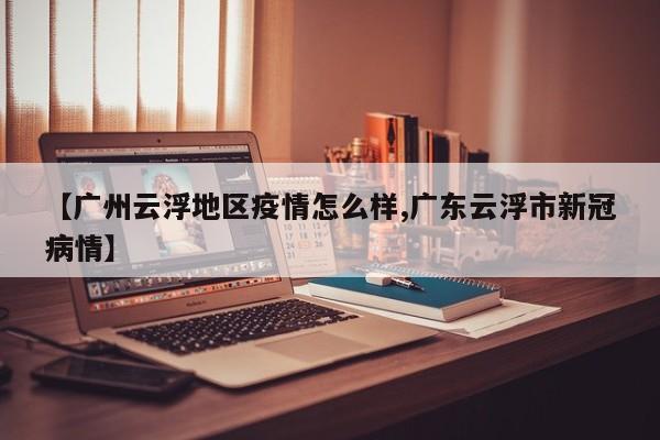 【广州云浮地区疫情怎么样,广东云浮市新冠病情】