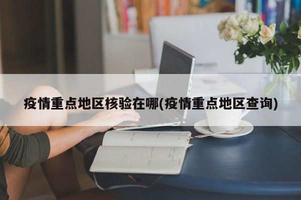 疫情重点地区核验在哪(疫情重点地区查询)
