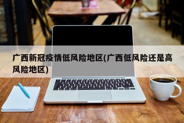 广西新冠疫情低风险地区(广西低风险还是高风险地区)