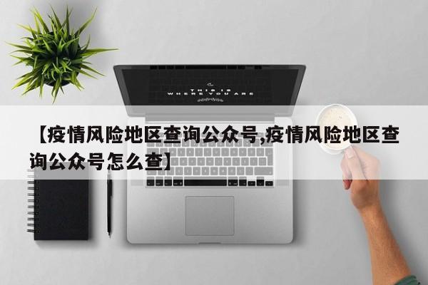 【疫情风险地区查询公众号,疫情风险地区查询公众号怎么查】