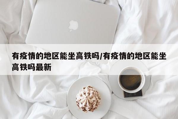 有疫情的地区能坐高铁吗/有疫情的地区能坐高铁吗最新
