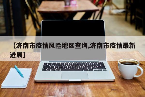 【济南市疫情风险地区查询,济南市疫情最新进展】
