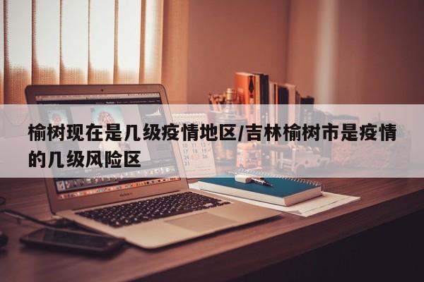 榆树现在是几级疫情地区/吉林榆树市是疫情的几级风险区