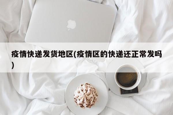 疫情快递发货地区(疫情区的快递还正常发吗)